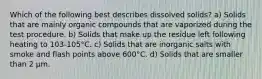 Which of the following best describes dissolved solids? a) Solids that are mainly organic compounds that are vaporized during the test procedure. b) Solids that make up the residue left following heating to 103-105°C. c) Solids that are inorganic salts with smoke and flash points above 600°C. d) Solids that are smaller than 2 µm.