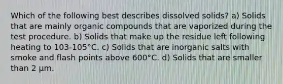 Which of the following best describes dissolved solids? a) Solids that are mainly organic compounds that are vaporized during the test procedure. b) Solids that make up the residue left following heating to 103-105°C. c) Solids that are inorganic salts with smoke and flash points above 600°C. d) Solids that are smaller than 2 µm.