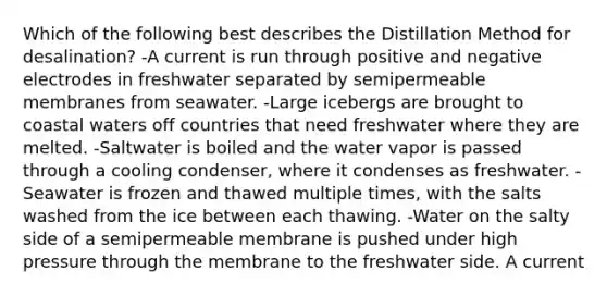 Which of the following best describes the Distillation Method for desalination? -A current is run through positive and negative electrodes in freshwater separated by semipermeable membranes from seawater. -Large icebergs are brought to coastal waters off countries that need freshwater where they are melted. -Saltwater is boiled and the water vapor is passed through a cooling condenser, where it condenses as freshwater. -Seawater is frozen and thawed multiple times, with the salts washed from the ice between each thawing. -Water on the salty side of a semipermeable membrane is pushed under high pressure through the membrane to the freshwater side. A current