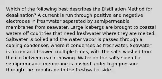 Which of the following best describes the Distillation Method for desalination? A current is run through positive and negative electrodes in freshwater separated by semipermeable membranes from seawater. Large icebergs are brought to coastal waters off countries that need freshwater where they are melted. Saltwater is boiled and the water vapor is passed through a cooling condenser, where it condenses as freshwater. Seawater is frozen and thawed multiple times, with the salts washed from the ice between each thawing. Water on the salty side of a semipermeable membrane is pushed under high pressure through the membrane to the freshwater side.