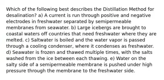 Which of the following best describes the Distillation Method for desalination? a) A current is run through positive and negative electrodes in freshwater separated by semipermeable membranes from seawater. b) Large icebergs are brought to coastal waters off countries that need freshwater where they are melted. c) Saltwater is boiled and the water vapor is passed through a cooling condenser, where it condenses as freshwater. d) Seawater is frozen and thawed multiple times, with the salts washed from the ice between each thawing. e) Water on the salty side of a semipermeable membrane is pushed under high pressure through the membrane to the freshwater side.