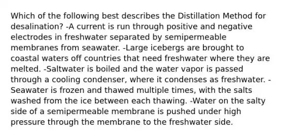 Which of the following best describes the Distillation Method for desalination? -A current is run through positive and negative electrodes in freshwater separated by semipermeable membranes from seawater. -Large icebergs are brought to coastal waters off countries that need freshwater where they are melted. -Saltwater is boiled and the water vapor is passed through a cooling condenser, where it condenses as freshwater. -Seawater is frozen and thawed multiple times, with the salts washed from the ice between each thawing. -Water on the salty side of a semipermeable membrane is pushed under high pressure through the membrane to the freshwater side.