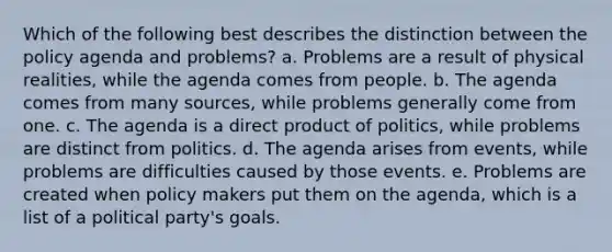 Which of the following best describes the distinction between the policy agenda and problems? a. Problems are a result of physical realities, while the agenda comes from people. b. The agenda comes from many sources, while problems generally come from one. c. The agenda is a direct product of politics, while problems are distinct from politics. d. The agenda arises from events, while problems are difficulties caused by those events. e. Problems are created when policy makers put them on the agenda, which is a list of a political party's goals.