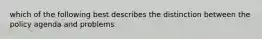 which of the following best describes the distinction between the policy agenda and problems