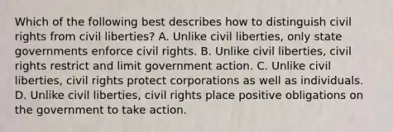 Which of the following best describes how to distinguish civil rights from civil liberties? A. Unlike civil liberties, only state governments enforce civil rights. B. Unlike civil liberties, civil rights restrict and limit government action. C. Unlike civil liberties, civil rights protect corporations as well as individuals. D. Unlike civil liberties, civil rights place positive obligations on the government to take action.