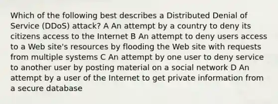 Which of the following best describes a Distributed Denial of Service (DDoS) attack? A An attempt by a country to deny its citizens access to the Internet B An attempt to deny users access to a Web site's resources by flooding the Web site with requests from multiple systems C An attempt by one user to deny service to another user by posting material on a social network D An attempt by a user of the Internet to get private information from a secure database