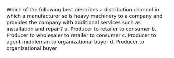 Which of the following best describes a distribution channel in which a manufacturer sells heavy machinery to a company and provides the company with additional services such as installation and repair? a. Producer to retailer to consumer b. Producer to wholesaler to retailer to consumer c. Producer to agent middleman to organizational buyer d. Producer to organizational buyer