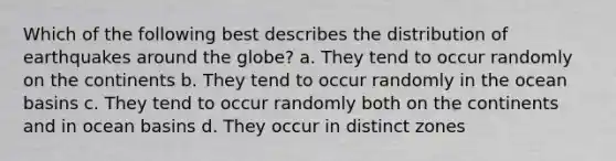 Which of the following best describes the distribution of earthquakes around the globe? a. They tend to occur randomly on the continents b. They tend to occur randomly in the ocean basins c. They tend to occur randomly both on the continents and in ocean basins d. They occur in distinct zones