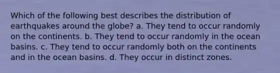 Which of the following best describes the distribution of earthquakes around the globe? a. They tend to occur randomly on the continents. b. They tend to occur randomly in the ocean basins. c. They tend to occur randomly both on the continents and in the ocean basins. d. They occur in distinct zones.