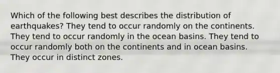 Which of the following best describes the distribution of earthquakes? They tend to occur randomly on the continents. They tend to occur randomly in the ocean basins. They tend to occur randomly both on the continents and in ocean basins. They occur in distinct zones.