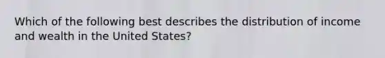 Which of the following best describes the distribution of income and wealth in the United States?