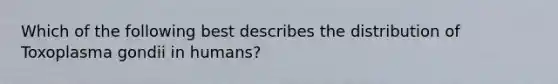 Which of the following best describes the distribution of Toxoplasma gondii in humans?