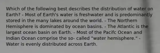 Which of the following best describes the distribution of water on Earth? - Most of Earth's water is freshwater and is predominantly stored in the many lakes around the world. - The Northern Hemisphere is dominated by ocean basins. - The Atlantic is the largest ocean basin on Earth. - Most of the Pacifc Ocean and Indian Ocean comprise the so- called "water hemisphere." - Water is evenly distributed across Earth.