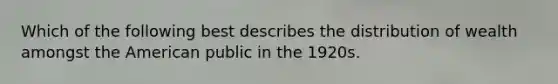 Which of the following best describes the distribution of wealth amongst the American public in the 1920s.