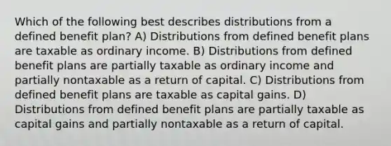 Which of the following best describes distributions from a defined benefit plan? A) Distributions from defined benefit plans are taxable as ordinary income. B) Distributions from defined benefit plans are partially taxable as ordinary income and partially nontaxable as a return of capital. C) Distributions from defined benefit plans are taxable as capital gains. D) Distributions from defined benefit plans are partially taxable as capital gains and partially nontaxable as a return of capital.