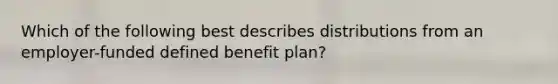 Which of the following best describes distributions from an employer-funded defined benefit plan?