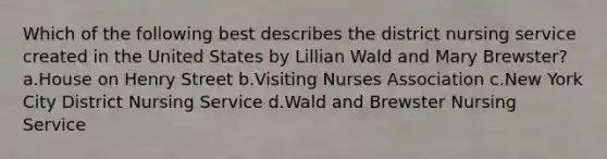 Which of the following best describes the district nursing service created in the United States by Lillian Wald and Mary Brewster? a.House on Henry Street b.Visiting Nurses Association c.New York City District Nursing Service d.Wald and Brewster Nursing Service