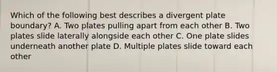 Which of the following best describes a divergent plate boundary? A. Two plates pulling apart from each other B. Two plates slide laterally alongside each other C. One plate slides underneath another plate D. Multiple plates slide toward each other