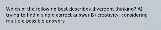 Which of the following best describes divergent thinking? A) trying to find a single correct answer B) creativity, considering multiple possible answers