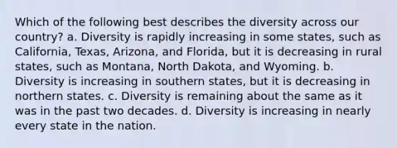 Which of the following best describes the diversity across our country? a. Diversity is rapidly increasing in some states, such as California, Texas, Arizona, and Florida, but it is decreasing in rural states, such as Montana, North Dakota, and Wyoming. b. Diversity is increasing in southern states, but it is decreasing in northern states. c. Diversity is remaining about the same as it was in the past two decades. d. Diversity is increasing in nearly every state in the nation.