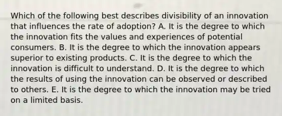 Which of the following best describes divisibility of an innovation that influences the rate of​ adoption? A. It is the degree to which the innovation fits the values and experiences of potential consumers. B. It is the degree to which the innovation appears superior to existing products. C. It is the degree to which the innovation is difficult to understand. D. It is the degree to which the results of using the innovation can be observed or described to others. E. It is the degree to which the innovation may be tried on a limited basis.