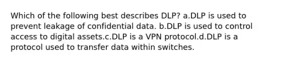 Which of the following best describes DLP? a.DLP is used to prevent leakage of confidential data. b.DLP is used to control access to digital assets.c.DLP is a VPN protocol.d.DLP is a protocol used to transfer data within switches.