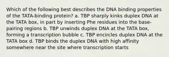 Which of the following best describes the DNA binding properties of the TATA-binding protein? a. TBP sharply kinks duplex DNA at the TATA box, in part by inserting Phe residues into the base-pairing regions b. TBP unwinds duplex DNA at the TATA box, forming a transcription bubble c. TBP encircles duplex DNA at the TATA box d. TBP binds the duplex DNA with high affinity somewhere near the site where transcription starts