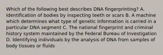 Which of the following best describes DNA fingerprinting? A. Identification of bodies by inspecting teeth or scars B. A machine which determines what type of genetic information is carried in a particular DNA segment C. The national fingerprint and criminal history system maintained by the Federal Bureau of Investigation D. Identifying individuals by the analysis of DNA from samples of body tissues or fluids