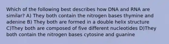 Which of the following best describes how DNA and RNA are similar? A) They both contain the nitrogen bases thymine and adenine B) They both are formed in a double helix structure C)They both are composed of five different nucleotides D)They both contain the nitrogen bases cytosine and guanine