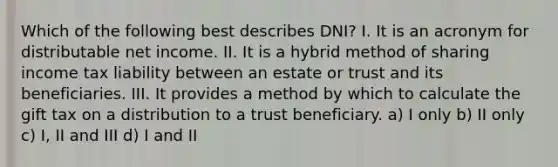 Which of the following best describes DNI? I. It is an acronym for distributable net income. II. It is a hybrid method of sharing income tax liability between an estate or trust and its beneficiaries. III. It provides a method by which to calculate the gift tax on a distribution to a trust beneficiary. a) I only b) II only c) I, II and III d) I and II