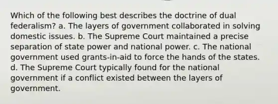 Which of the following best describes the doctrine of dual federalism? a. The layers of government collaborated in solving domestic issues. b. The Supreme Court maintained a precise separation of state power and national power. c. The national government used grants-in-aid to force the hands of the states. d. The Supreme Court typically found for the national government if a conflict existed between the layers of government.