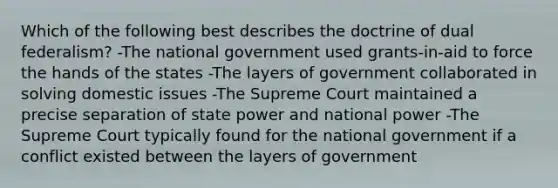 Which of the following best describes the doctrine of dual federalism? -The national government used grants-in-aid to force the hands of the states -The layers of government collaborated in solving domestic issues -The Supreme Court maintained a precise separation of state power and national power -The Supreme Court typically found for the national government if a conflict existed between the layers of government