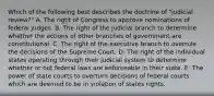 Which of the following best describes the doctrine of "judicial review?" A. The right of Congress to approve nominations of federal judges. B. The right of the judicial branch to determine whether the actions of other branches of government are constitutional. C. The right of the executive branch to overrule the decisions of the Supreme Court. D. The right of the individual states operating through their judicial system to determine whether or not federal laws are enforceable in their state. E. The power of state courts to overturn decisions of federal courts which are deemed to be in violation of states rights.