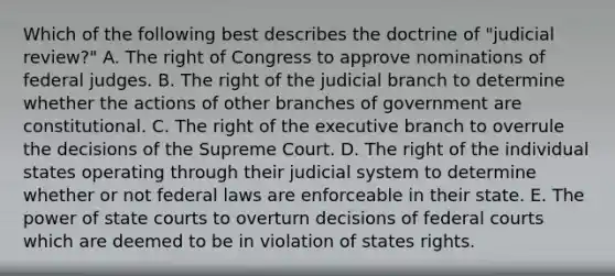 Which of the following best describes the doctrine of "judicial review?" A. The right of Congress to approve nominations of federal judges. B. The right of the judicial branch to determine whether the actions of other branches of government are constitutional. C. The right of the executive branch to overrule the decisions of the Supreme Court. D. The right of the individual states operating through their judicial system to determine whether or not federal laws are enforceable in their state. E. The power of state courts to overturn decisions of federal courts which are deemed to be in violation of states rights.