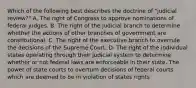 Which of the following best describes the doctrine of "judicial review?" A. The right of Congress to approve nominations of federal judges. B. The right of the judicial branch to determine whether the actions of other branches of government are constitutional. C. The right of the executive branch to overrule the decisions of the Supreme Court. D. The right of the individual states operating through their judicial system to determine whether or not federal laws are enforceable in their state. The power of state courts to overturn decisions of federal courts which are deemed to be in violation of states rights