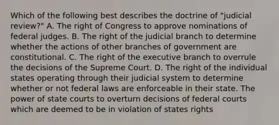 Which of the following best describes the doctrine of "judicial review?" A. The right of Congress to approve nominations of federal judges. B. The right of the judicial branch to determine whether the actions of other branches of government are constitutional. C. The right of the executive branch to overrule the decisions of the Supreme Court. D. The right of the individual states operating through their judicial system to determine whether or not federal laws are enforceable in their state. The power of state courts to overturn decisions of federal courts which are deemed to be in violation of states rights