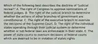 Which of the following best describes the doctrine of "judicial review?" A. The right of Congress to approve nominations of federal judges. B. The right of the judicial branch to determine whether the actions of other branches of government are constitutional. C. The right of the executive branch to overrule the decisions of the Supreme Court. D. The right of the individual states operating through their judicial system to determine whether or not federal laws are enforceable in their state. E. The power of state courts to overturn decisions of federal courts which are deemed to be in violation of states rights