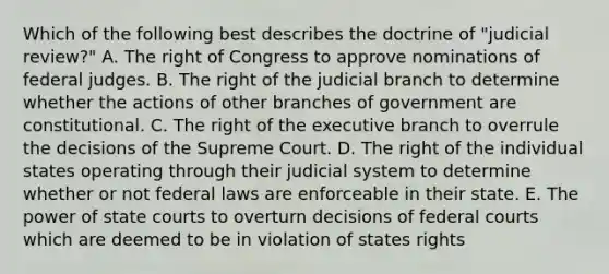 Which of the following best describes the doctrine of "judicial review?" A. The right of Congress to approve nominations of federal judges. B. The right of the judicial branch to determine whether the actions of other branches of government are constitutional. C. The right of the executive branch to overrule the decisions of the Supreme Court. D. The right of the individual states operating through their judicial system to determine whether or not federal laws are enforceable in their state. E. The power of state courts to overturn decisions of federal courts which are deemed to be in violation of states rights