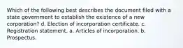 Which of the following best describes the document filed with a state government to establish the existence of a new corporation? d. Election of incorporation certificate. c. Registration statement. a. Articles of incorporation. b. Prospectus.