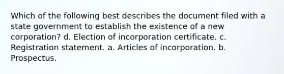 Which of the following best describes the document filed with a state government to establish the existence of a new corporation? d. Election of incorporation certificate. c. Registration statement. a. Articles of incorporation. b. Prospectus.