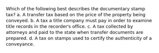 Which of the following best describes the documentary stamp tax? a. A transfer tax based on the price of the property being conveyed. b. A tax a title company must pay in order to examine title records in the recorder's office. c. A tax collected by attorneys and paid to the state when transfer documents are prepared. d. A tax on stamps used to certify the authenticity of a conveyance.