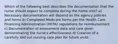 Which of the following best describes the documentation that the nurse should expect to complete during the home visit? a) Necessary documentation will depend on the agency policies and forms b) Completed Medicare forms per the Health Care Financing Administration (HCFA) regulations for reimbursement c) Documentation of assessment data and care given demonstrating the nurse's effectiveness d) Creation of a carefully laid out nursing care plan for future visits