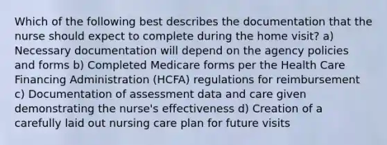 Which of the following best describes the documentation that the nurse should expect to complete during the home visit? a) Necessary documentation will depend on the agency policies and forms b) Completed Medicare forms per the Health Care Financing Administration (HCFA) regulations for reimbursement c) Documentation of assessment data and care given demonstrating the nurse's effectiveness d) Creation of a carefully laid out nursing care plan for future visits