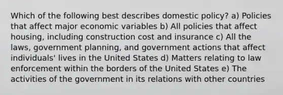 Which of the following best describes domestic policy? a) Policies that affect major economic variables b) All policies that affect housing, including construction cost and insurance c) All the laws, government planning, and government actions that affect individuals' lives in the United States d) Matters relating to law enforcement within the borders of the United States e) The activities of the government in its relations with other countries