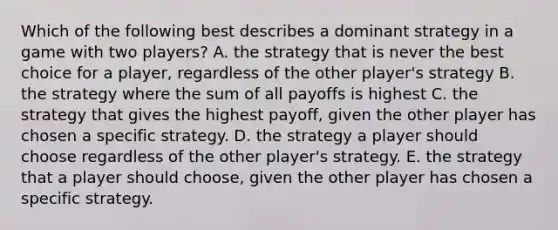 Which of the following best describes a dominant strategy in a game with two players? A. the strategy that is never the best choice for a player, regardless of the other player's strategy B. the strategy where the sum of all payoffs is highest C. the strategy that gives the highest payoff, given the other player has chosen a specific strategy. D. the strategy a player should choose regardless of the other player's strategy. E. the strategy that a player should choose, given the other player has chosen a specific strategy.