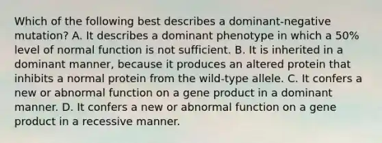 Which of the following best describes a dominant-negative mutation? A. It describes a dominant phenotype in which a 50% level of normal function is not sufficient. B. It is inherited in a dominant manner, because it produces an altered protein that inhibits a normal protein from the wild-type allele. C. It confers a new or abnormal function on a gene product in a dominant manner. D. It confers a new or abnormal function on a gene product in a recessive manner.