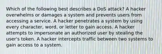 Which of the following best describes a DoS attack? A hacker overwhelms or damages a system and prevents users from accessing a service. A hacker penetrates a system by using every character, word, or letter to gain access. A hacker attempts to impersonate an authorized user by stealing the user's token. A hacker intercepts traffic between two systems to gain access to a system.