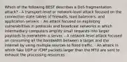 Which of the following BEST describes a DoS fragmentation attack? - A transport-level or network-level attack focused on the connection state tables of firewalls, load balancers, and application servers. - An attack focused on exploiting vulnerabilities in protocols and broadcast networks in which intermediary computers amplify small requests into larger payloads to overwhelm a server. - A network-level attack focused on consuming all the bandwidth between a target and the internet by using multiple sources to flood traffic. - An attack in which fake UDP or ICMP packets larger than the MTU are sent to exhaust the processing resources.