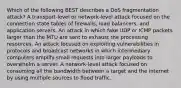 Which of the following BEST describes a DoS fragmentation attack? A transport-level or network-level attack focused on the connection state tables of firewalls, load balancers, and application servers. An attack in which fake UDP or ICMP packets larger than the MTU are sent to exhaust the processing resources. An attack focused on exploiting vulnerabilities in protocols and broadcast networks in which intermediary computers amplify small requests into larger payloads to overwhelm a server. A network-level attack focused on consuming all the bandwidth between a target and the internet by using multiple sources to flood traffic.