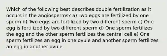 Which of the following best describes double fertilization as it occurs in the angiosperms? a) Two eggs are fertilized by one sperm b) Two eggs are fertilized by two different sperm c) One egg is fertilized by two different sperm d) One sperm fertilizes the egg and the other sperm fertilizes the central cell e) One sperm fertilizes an egg in one ovule and another sperm fertilizes an egg in another ovule.